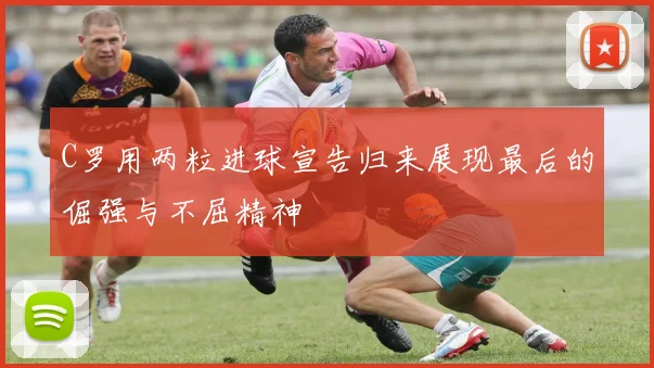 C罗用两粒进球宣告归来展现最后的倔强与不屈精神