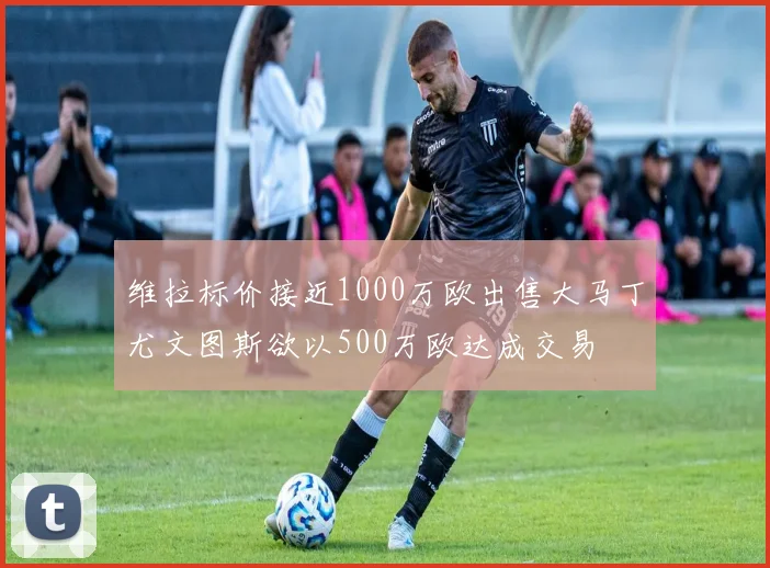 维拉标价接近1000万欧出售大马丁尤文图斯欲以500万欧达成交易