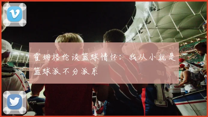 霍姆格伦谈篮球情怀：我从小就是篮球派不分派系