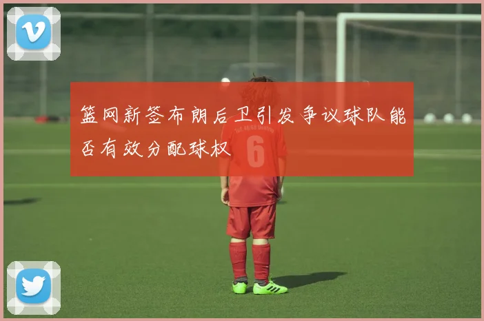 篮网新签布朗后卫引发争议球队能否有效分配球权