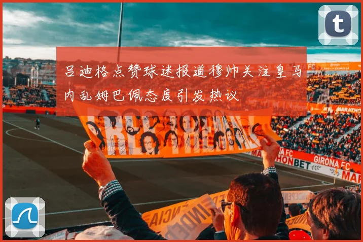 吕迪格点赞球迷报道穆帅关注皇马内乱姆巴佩态度引发热议