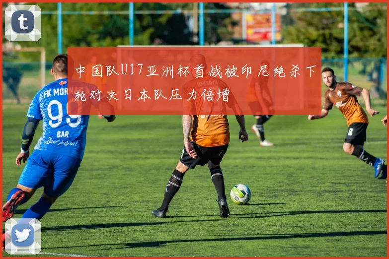 中国队U17亚洲杯首战被印尼绝杀下轮对决日本队压力倍增