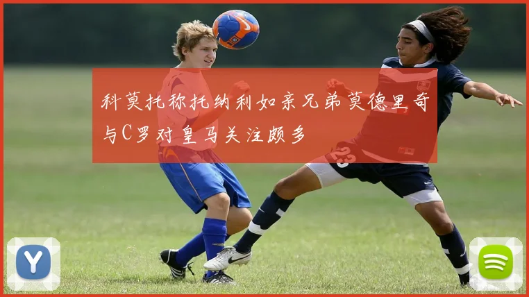 科莫托称托纳利如亲兄弟莫德里奇与C罗对皇马关注颇多